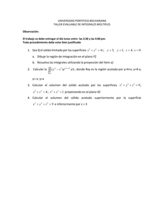 UNIVERSIDAD PONTIFICIA BOLIVARIANA
TALLER EVALUABLE DE INTEGRALES MÚLTIPLES
Observación:
El trabajo se debe entregar el día lunes entre las 3:30 y las 4:00 pm.
Todo procedimiento debe estar bien justificado
1. Sea Q el sólido limitado por las superficies 2 2
4 ; 3; 1; 4; 0x y z y y z x
a. Dibuje la región de integración en el plano YZ
b. Resuelva las integrales utilizando la proyección del ítem a)
2. Calcular la
2
2 2 ( )
( ) x y
Rxy
y x e dA
, donde Rxy es la región acotada por y=4+x; y=4-x;
y=-x; y=x
3. Calcular el volumen del solido acotado por las superficies 2 2 2
9x y z ;
2 2
4x z ; 2 2
1x z proyectando en el plano XZ
4. Calcular el volumen del sólido acotado superiormente por la superficie
2 2 2
9x y z e inferiormente por z = 3
