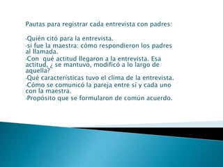 Pautas para registrar cada entrevista con padres:
•Quién citó para la entrevista.
•si fue la maestra: cómo respondieron los padres
al llamada.
•Con qué actitud llegaron a la entrevista. Esa
actitud, ¿ se mantuvo, modificó a lo largo de
aquella?
•Qué características tuvo el clima de la entrevista.
•Cómo se comunicó la pareja entre sí y cada uno
con la maestra.
•Propósito que se formularon de común acuerdo.