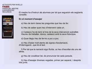 El mestre ha d'instruir als alumnes per tal que segueixin els següents consells: En el moment d'assajar a) Heu de tenir clares les preguntes que heu de fer. b) Heu de saber quan heu d'intervenir cada un. c) Cadascú ha de tenir el tros de la seva intervenció subratllat. Haureu de treballar, doncs, cadascú amb la seva fotocòpia. d) Quan llegiu heu de fer-ho a poc a poc. e) Heu d'estar molt atents als signes d'exclamació, d'interrogació...que té el text. f) Per tal que la narració sigui fluïda, us heu d'escoltar els uns als altres. g) Heu de vocalitzar bé, de pronunciar bé cada paraula. h) Heu d'assajar diverses vegades, primer per separat, i després tots junts. ACTIVITATS PER NIVELLS FASES PAPER DEL MESTRE EXPERIÈNCIES RECURSOS 