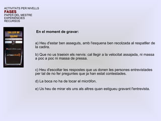 En el moment de gravar: a) Heu d'estar ben asseguts, amb l'esquena ben recolzada al respatller de la cadira. b) Que no us traeixin els nervis: cal llegir a la velocitat assajada, ni massa a poc a poc ni massa de pressa. c) Heu d'escoltar les respostes que us donen les persones entrevistades per tal de no fer preguntes que ja han estat contestades. d) La boca no ha de tocar el micròfon. e) Us heu de mirar els uns als altres quan estigueu gravant l'entrevista. ACTIVITATS PER NIVELLS FASES PAPER DEL MESTRE EXPERIÈNCIES RECURSOS 
