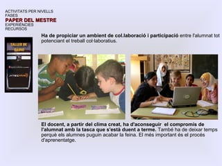 Ha de propiciar un ambient de col.laboració i participació  entre l'alumnat tot potenciant el treball col·laboratius. El docent, a partir del clima creat, ha d'aconseguir  el compromís de l'alumnat amb la tasca que s'està duent a terme.  També ha de deixar temps perquè els alumnes puguin acabar la feina. El més important és el procés d'aprenentatge. ACTIVITATS PER NIVELLS FASES PAPER DEL MESTRE EXPERIÈNCIES RECURSOS 