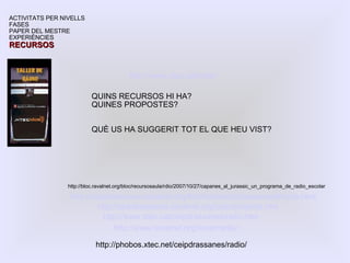 http://ceipdrassanes.ravalnet.org/foto/fotosradiodrassanes/thumb.html http://ceipdrassanes.ravalnet.org/radio/projecte.htm ACTIVITATS PER NIVELLS FASES PAPER DEL MESTRE EXPERIÈNCIES RECURSOS http://www.xtec.cat/ceipdrassanes/radio.htm http://www.xtec.cat/radio QUINS RECURSOS HI HA? QUINES PROPOSTES? QUÈ US HA SUGGERIT TOT EL QUE HEU VIST? http://www.ravalnet.org/ravalmedia/ http://phobos.xtec.net/ceipdrassanes/radio/  http://bloc.ravalnet.org/bloc/recursosaula/rdio/2007/10/27/capanes_al_jurassic_un_programa_de_radio_escolar  