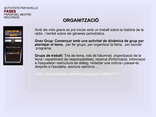 Amb els més grans es pot iniciar amb un treball sobre la història de la ràdio  i també sobre els gèneres periodístics. Gran Grup: Començar amb una activitat de dinàmica de grup per plantejar el tema ,  per fer grups, per organitzar la feina,  per escollir programa,  Grups de treball:  Tria de tema, rols de l'alumnat, organització de la feina i repartiment de responsabilitats, recerca d'informació, informació a l'esqueleta i estructura de diàleg, redactar una notícia i passar-la després a l'escaleta, escriure opinions.... http://ceipdrassanes.ravalnet.org/elgg/anna/files/110 ACTIVITATS PER NIVELLS FASES PAPER DEL MESTRE RECURSOS ORGANITZACIÓ 
