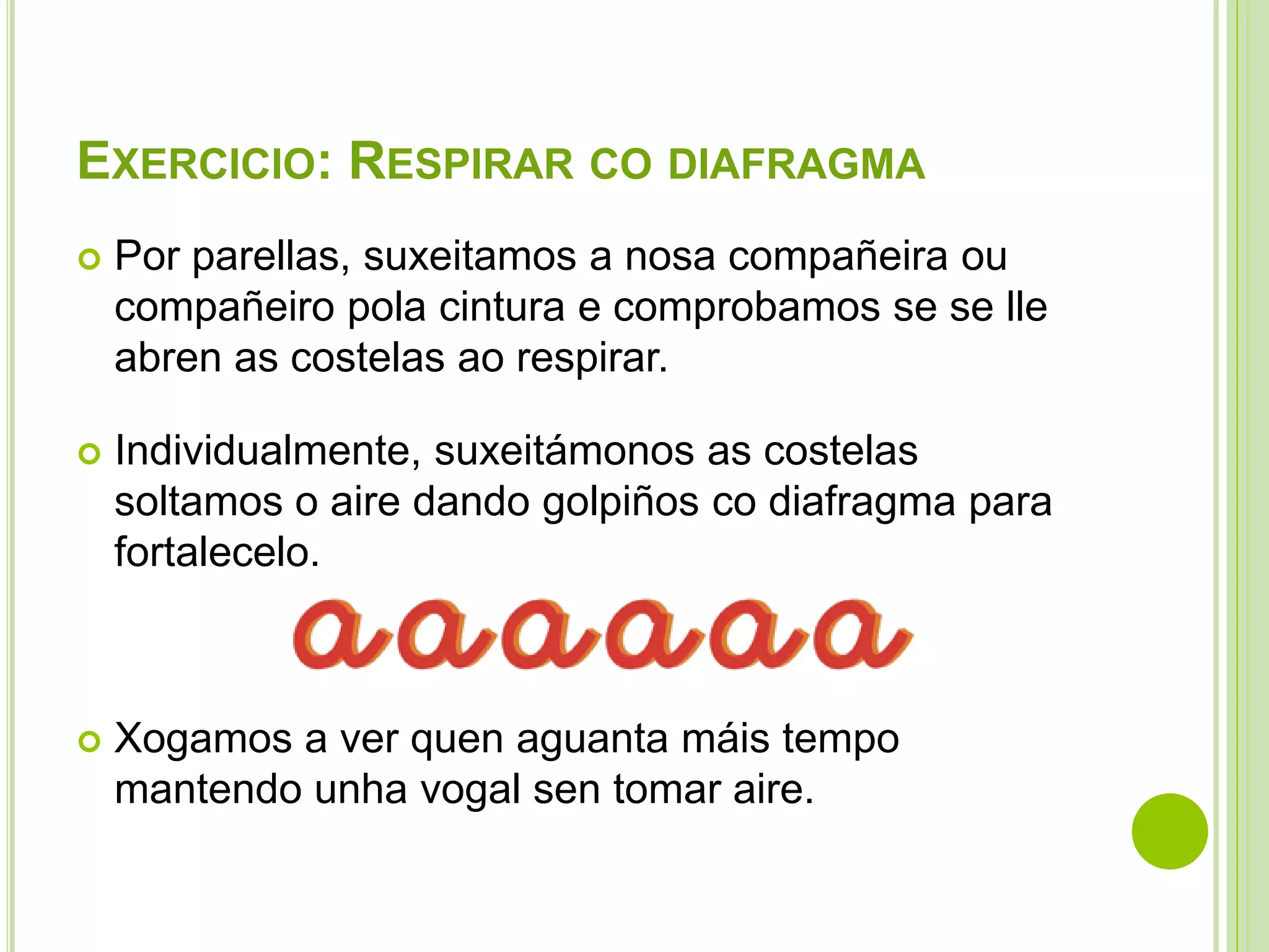 EXERCICIO: RESPIRAR CO DIAFRAGMA


Por parellas, suxeitamos a nosa compañeira ou
compañeiro pola cintura e comprobamos se se lle
abren as costelas ao respirar.



Individualmente, suxeitámonos as costelas
soltamos o aire dando golpiños co diafragma para
fortalecelo.



Xogamos a ver quen aguanta máis tempo
mantendo unha vogal sen tomar aire.

 