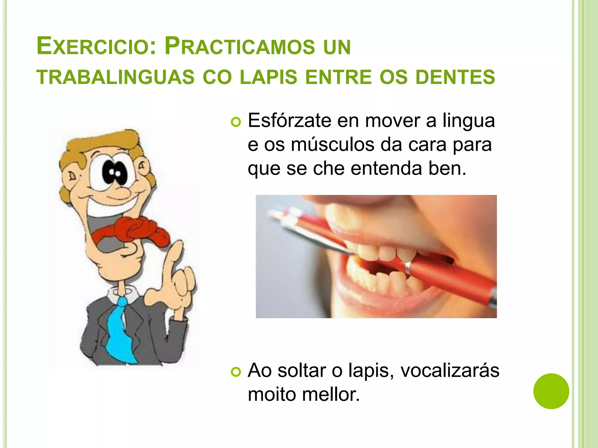 EXERCICIO: PRACTICAMOS UN
TRABALINGUAS CO LAPIS ENTRE OS DENTES


Esfórzate en mover a lingua
e os músculos da cara para
que se che entenda ben.



Ao soltar o lapis, vocalizarás
moito mellor.

 