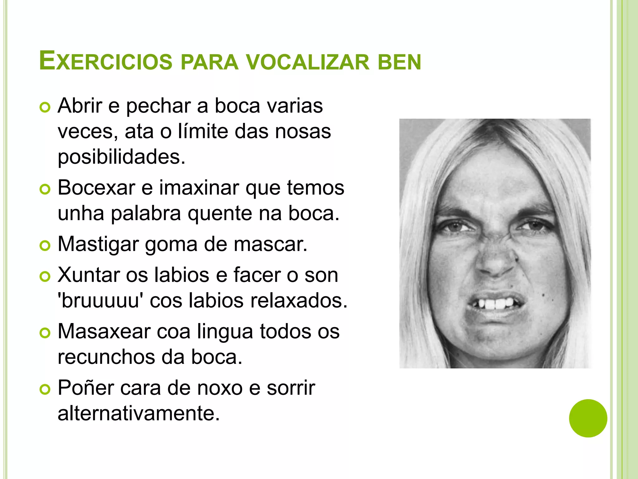 EXERCICIOS PARA VOCALIZAR BEN
Abrir e pechar a boca varias
veces, ata o límite das nosas
posibilidades.
 Bocexar e imaxinar que temos
unha palabra quente na boca.
 Mastigar goma de mascar.
 Xuntar os labios e facer o son
'bruuuuu' cos labios relaxados.
 Masaxear coa lingua todos os
recunchos da boca.
 Poñer cara de noxo e sorrir
alternativamente.


 