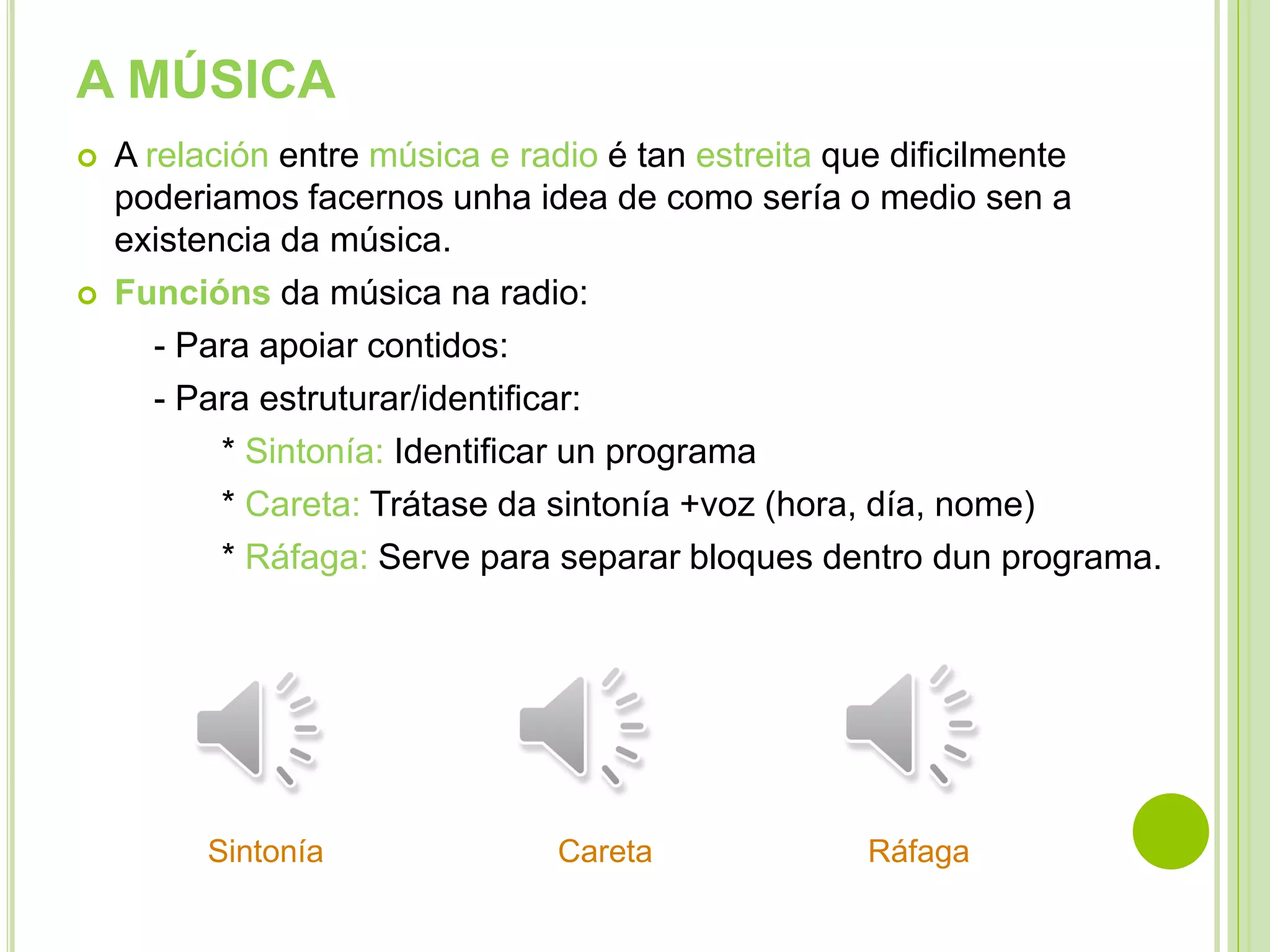 A MÚSICA




A relación entre música e radio é tan estreita que dificilmente
poderiamos facernos unha idea de como sería o medio sen a
existencia da música.
Funcións da música na radio:
- Para apoiar contidos:
- Para estruturar/identificar:
* Sintonía: Identificar un programa
* Careta: Trátase da sintonía +voz (hora, día, nome)
* Ráfaga: Serve para separar bloques dentro dun programa.

Sintonía

Careta

Ráfaga

 