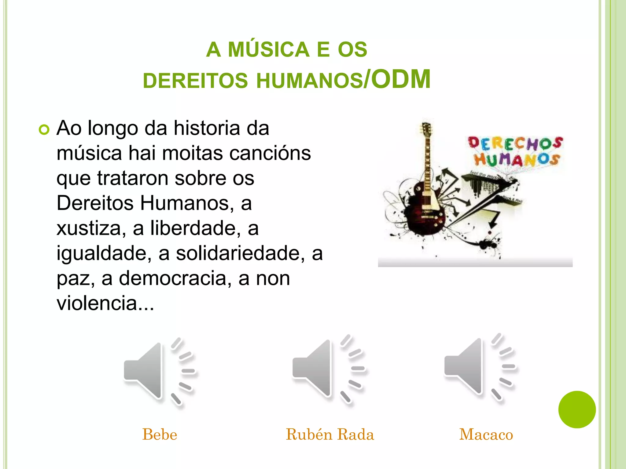 A MÚSICA E OS
DEREITOS HUMANOS/ODM


Ao longo da historia da
música hai moitas cancións
que trataron sobre os
Dereitos Humanos, a
xustiza, a liberdade, a
igualdade, a solidariedade, a
paz, a democracia, a non
violencia...

Bebe

Rubén Rada

Macaco

 