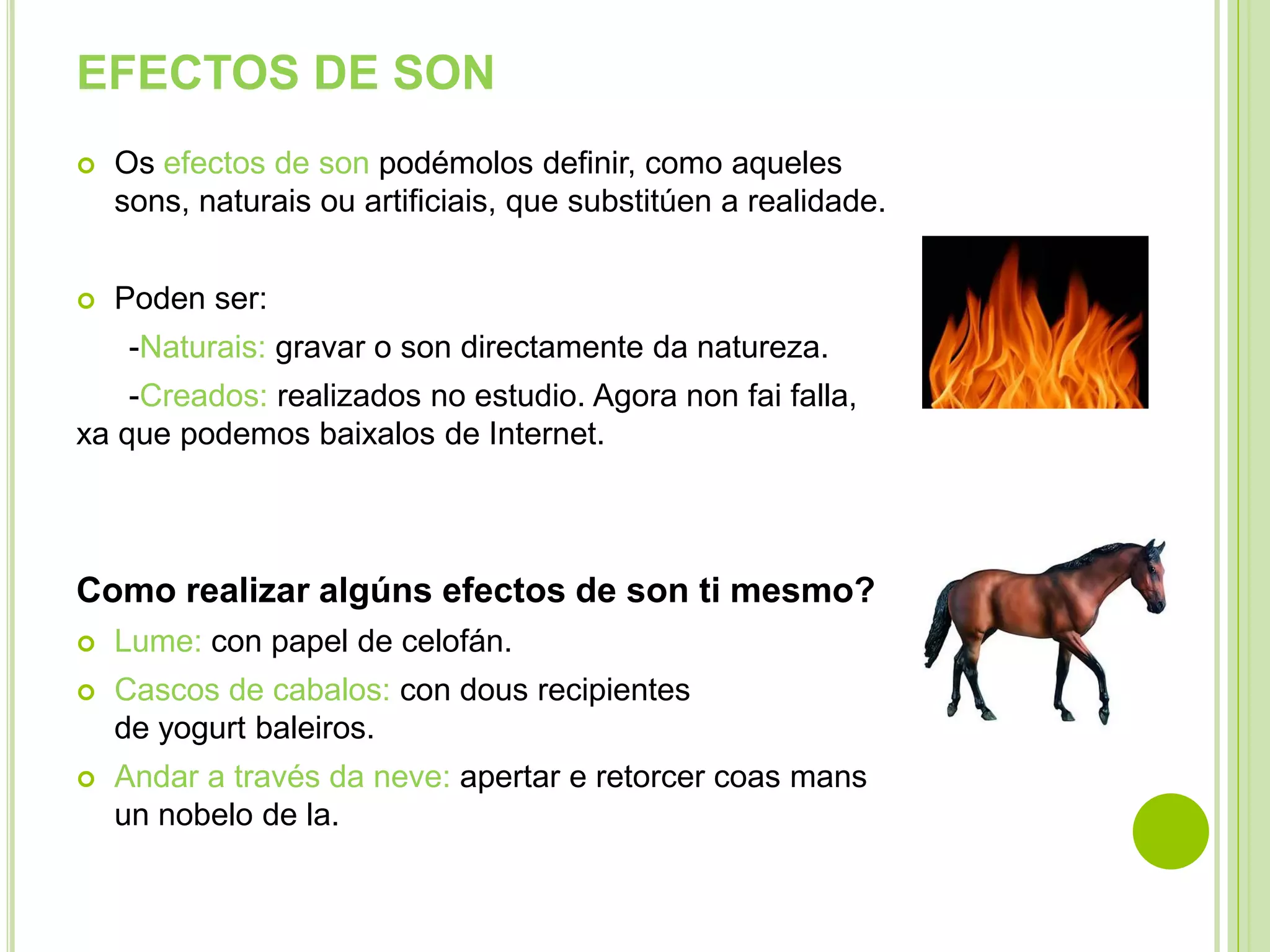 EFECTOS DE SON


Os efectos de son podémolos definir, como aqueles
sons, naturais ou artificiais, que substitúen a realidade.



Poden ser:
-Naturais: gravar o son directamente da natureza.

-Creados: realizados no estudio. Agora non fai falla,
xa que podemos baixalos de Internet.

Como realizar algúns efectos de son ti mesmo?


Lume: con papel de celofán.



Cascos de cabalos: con dous recipientes
de yogurt baleiros.



Andar a través da neve: apertar e retorcer coas mans
un nobelo de la.

 