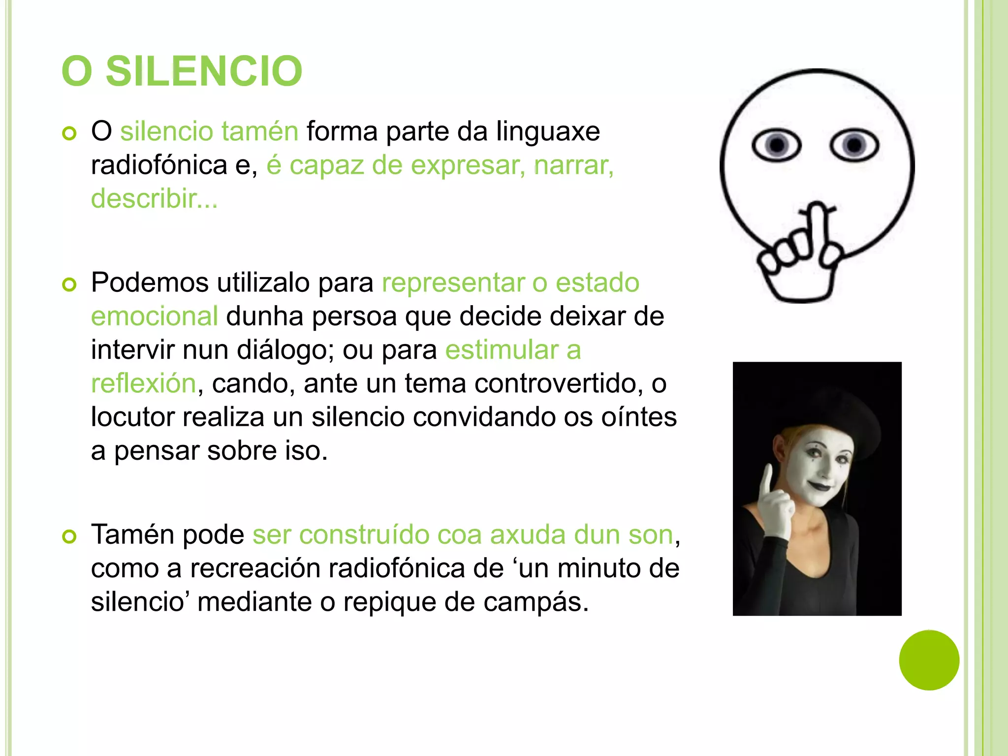 O SILENCIO


O silencio tamén forma parte da linguaxe
radiofónica e, é capaz de expresar, narrar,
describir...



Podemos utilizalo para representar o estado
emocional dunha persoa que decide deixar de
intervir nun diálogo; ou para estimular a
reflexión, cando, ante un tema controvertido, o
locutor realiza un silencio convidando os oíntes
a pensar sobre iso.



Tamén pode ser construído coa axuda dun son,
como a recreación radiofónica de ‘un minuto de
silencio’ mediante o repique de campás.

 