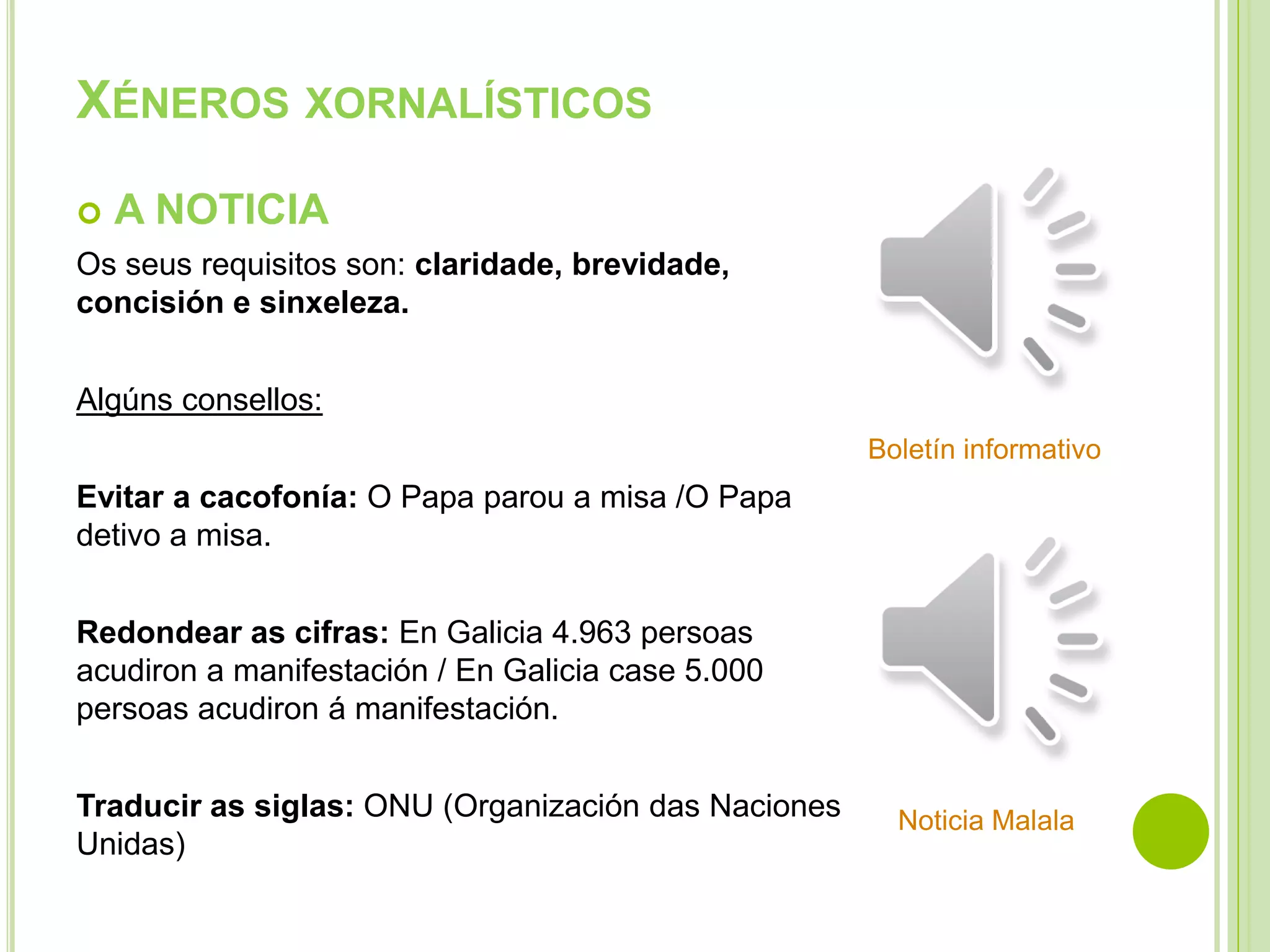 XÉNEROS XORNALÍSTICOS


A NOTICIA

Os seus requisitos son: claridade, brevidade,
concisión e sinxeleza.
Algúns consellos:
Boletín informativo

Evitar a cacofonía: O Papa parou a misa /O Papa
detivo a misa.
Redondear as cifras: En Galicia 4.963 persoas
acudiron a manifestación / En Galicia case 5.000
persoas acudiron á manifestación.
Traducir as siglas: ONU (Organización das Naciones
Unidas)

Noticia Malala

 