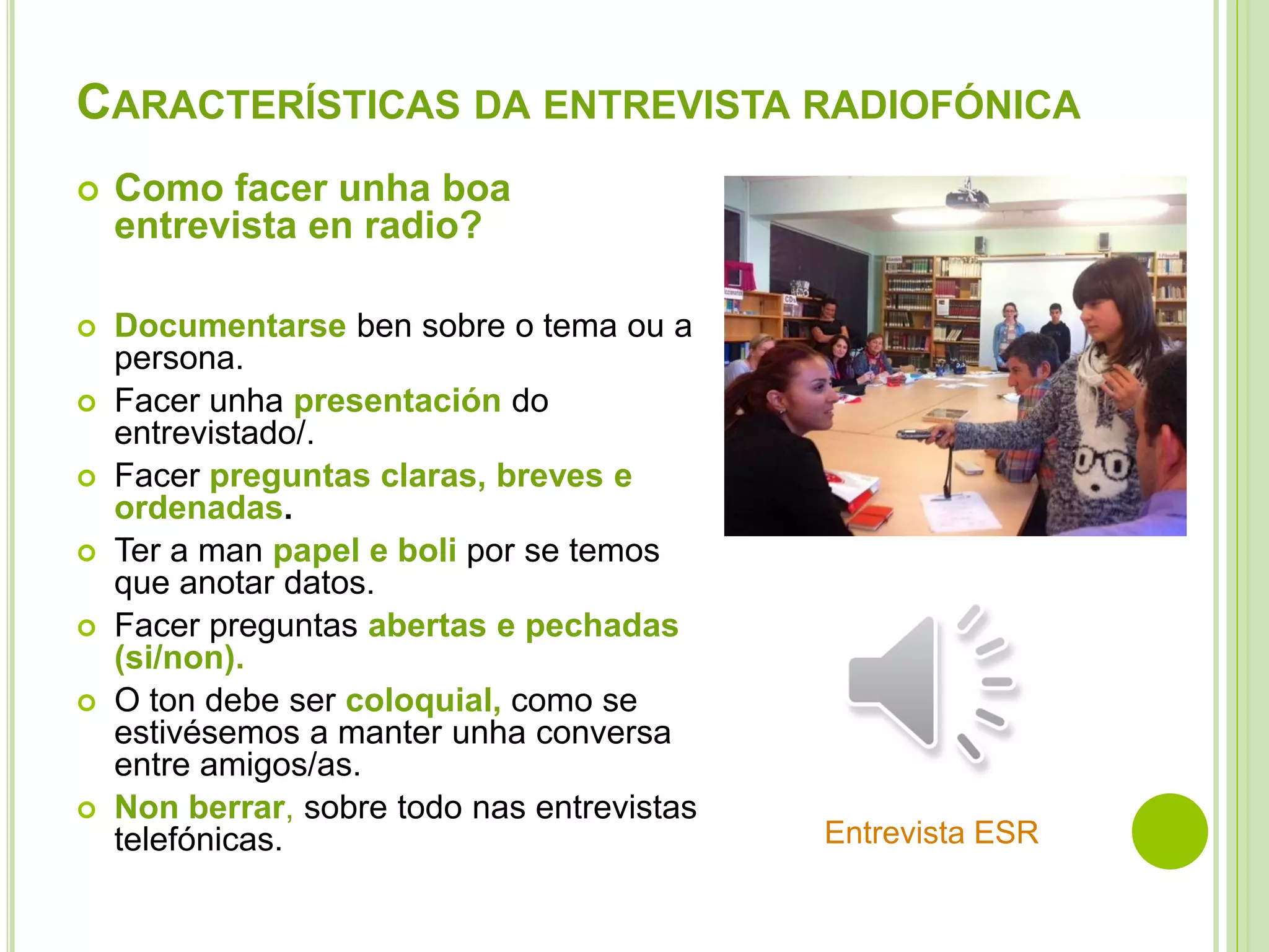 CARACTERÍSTICAS DA ENTREVISTA RADIOFÓNICA


Como facer unha boa
entrevista en radio?



Documentarse ben sobre o tema ou a
persona.
Facer unha presentación do
entrevistado/.
Facer preguntas claras, breves e
ordenadas.
Ter a man papel e boli por se temos
que anotar datos.
Facer preguntas abertas e pechadas
(si/non).
O ton debe ser coloquial, como se
estivésemos a manter unha conversa
entre amigos/as.
Non berrar, sobre todo nas entrevistas
telefónicas.









Entrevista ESR

 