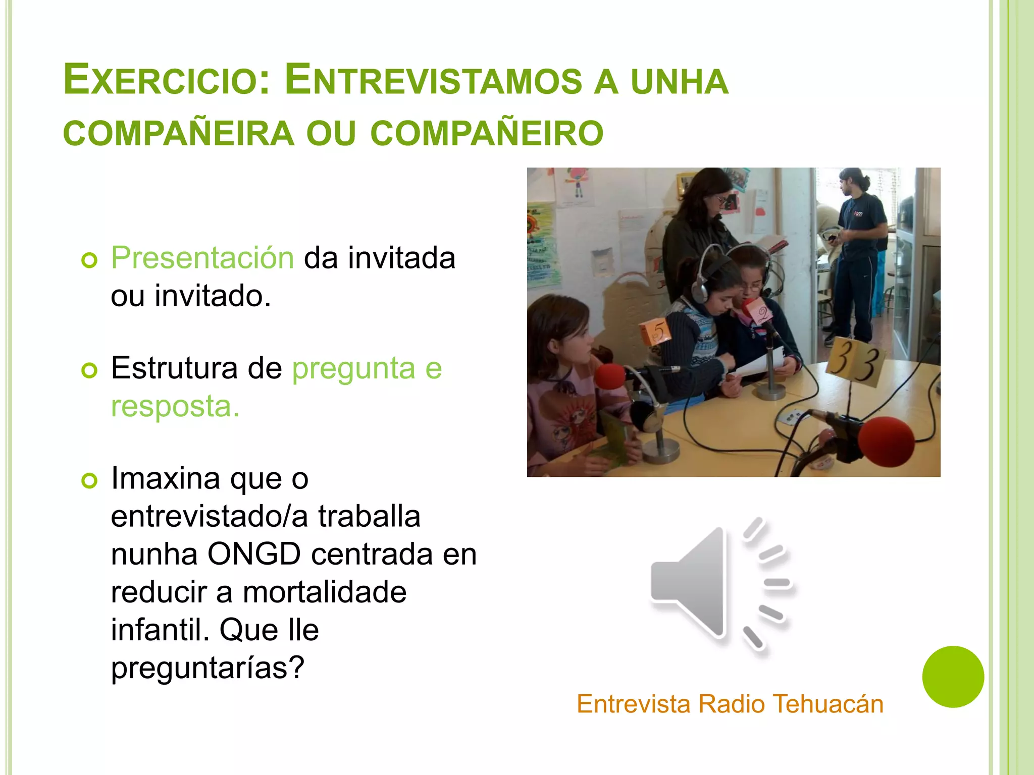 EXERCICIO: ENTREVISTAMOS A UNHA
COMPAÑEIRA OU COMPAÑEIRO



Presentación da invitada
ou invitado.



Estrutura de pregunta e
resposta.



Imaxina que o
entrevistado/a traballa
nunha ONGD centrada en
reducir a mortalidade
infantil. Que lle
preguntarías?
Entrevista Radio Tehuacán

 