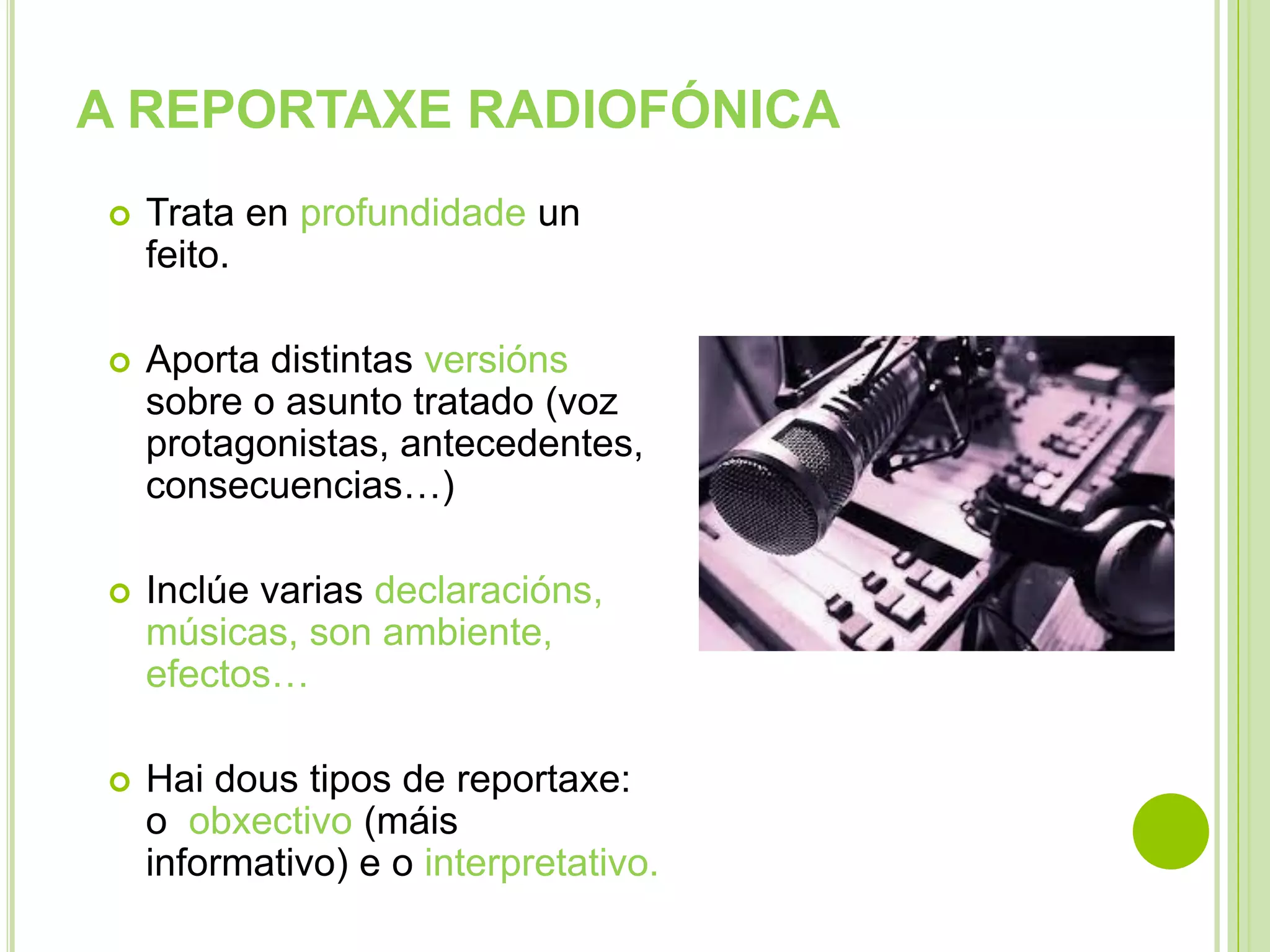 A REPORTAXE RADIOFÓNICA


Trata en profundidade un
feito.



Aporta distintas versións
sobre o asunto tratado (voz
protagonistas, antecedentes,
consecuencias…)



Inclúe varias declaracións,
músicas, son ambiente,
efectos…



Hai dous tipos de reportaxe:
o obxectivo (máis
informativo) e o interpretativo.

 