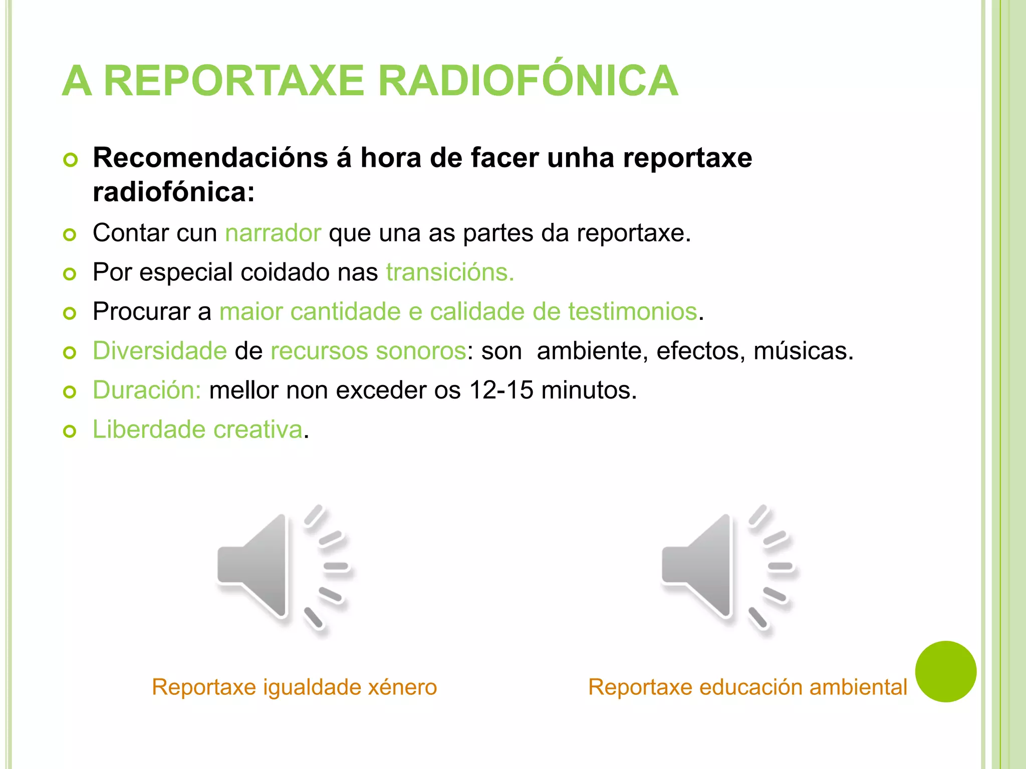 A REPORTAXE RADIOFÓNICA


Recomendacións á hora de facer unha reportaxe
radiofónica:



Contar cun narrador que una as partes da reportaxe.



Por especial coidado nas transicións.



Procurar a maior cantidade e calidade de testimonios.



Diversidade de recursos sonoros: son ambiente, efectos, músicas.



Duración: mellor non exceder os 12-15 minutos.



Liberdade creativa.

Reportaxe igualdade xénero

Reportaxe educación ambiental

 