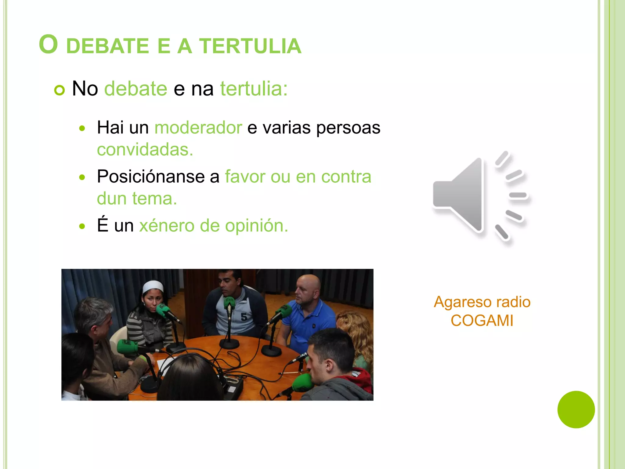 O DEBATE E A TERTULIA


No debate e na tertulia:
Hai un moderador e varias persoas
convidadas.
 Posiciónanse a favor ou en contra
dun tema.
 É un xénero de opinión.


Agareso radio
COGAMI

 