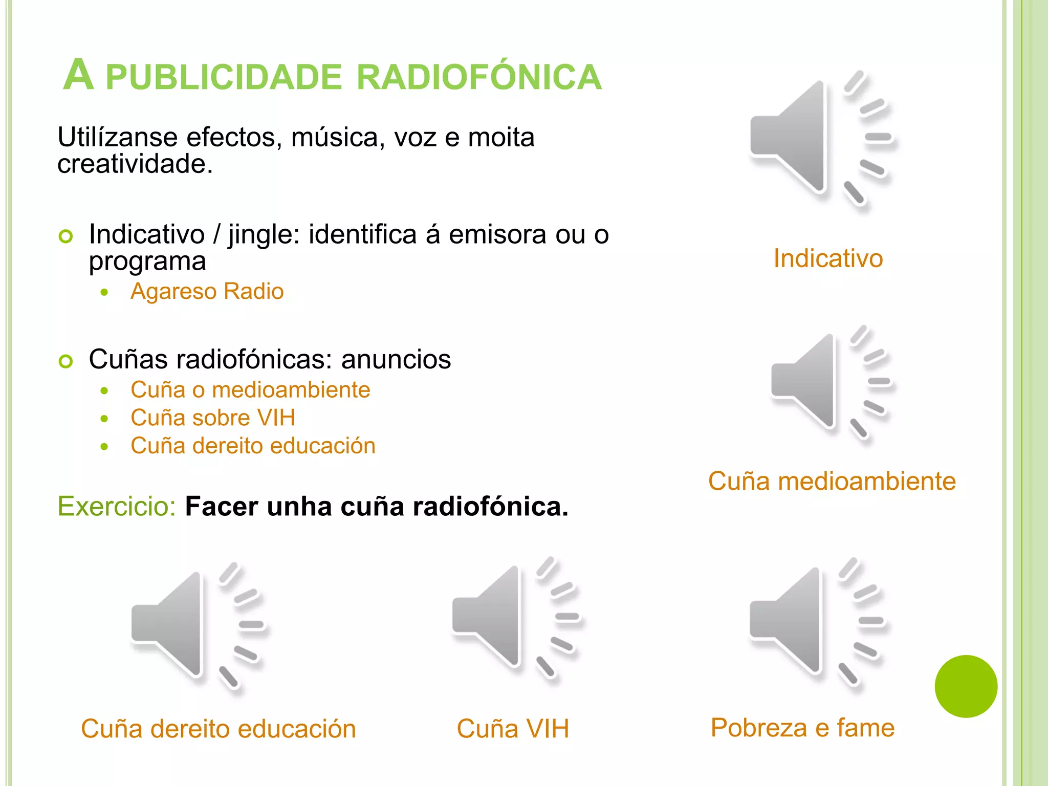 A PUBLICIDADE RADIOFÓNICA
Utilízanse efectos, música, voz e moita
creatividade.


Indicativo / jingle: identifica á emisora ou o
programa




Indicativo

Agareso Radio

Cuñas radiofónicas: anuncios




Cuña o medioambiente
Cuña sobre VIH
Cuña dereito educación

Cuña medioambiente

Exercicio: Facer unha cuña radiofónica.

Cuña dereito educación

Cuña VIH

Pobreza e fame

 