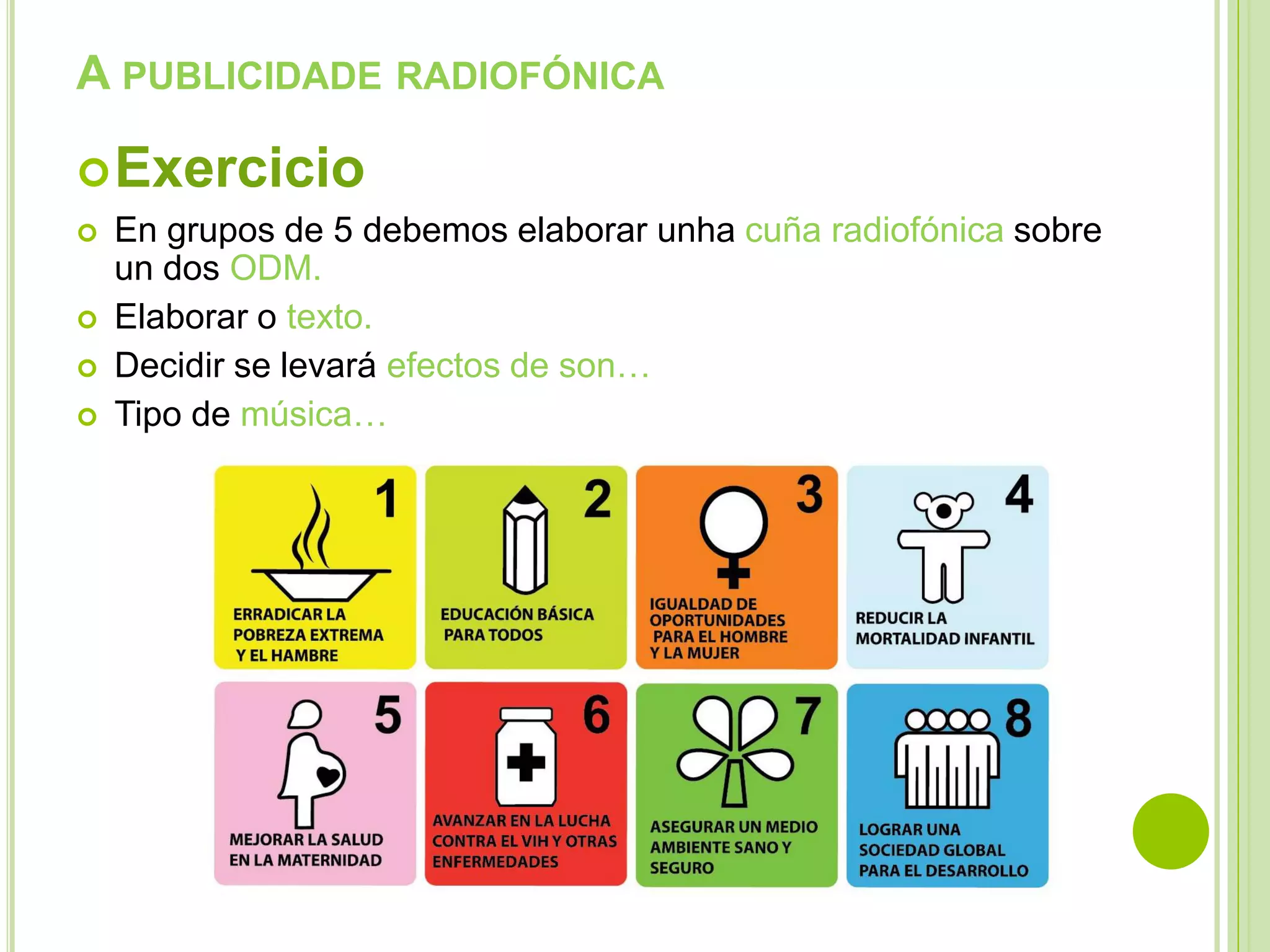 A PUBLICIDADE RADIOFÓNICA
 Exercicio






En grupos de 5 debemos elaborar unha cuña radiofónica sobre
un dos ODM.
Elaborar o texto.
Decidir se levará efectos de son…
Tipo de música…

 