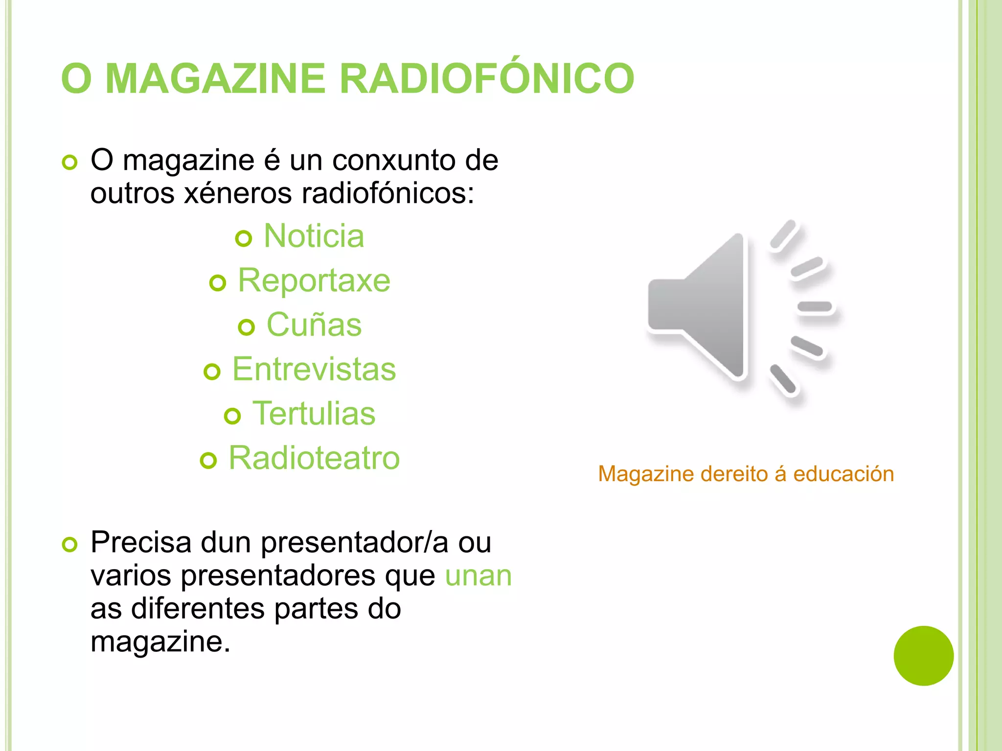 O MAGAZINE RADIOFÓNICO


O magazine é un conxunto de
outros xéneros radiofónicos:

Noticia
 Reportaxe
 Cuñas
 Entrevistas
 Tertulias
 Radioteatro




Precisa dun presentador/a ou
varios presentadores que unan
as diferentes partes do
magazine.

Magazine dereito á educación

 