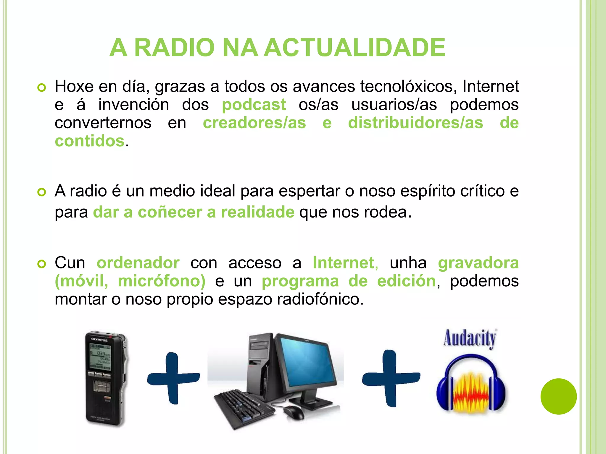 A RADIO NA ACTUALIDADE


Hoxe en día, grazas a todos os avances tecnolóxicos, Internet
e á invención dos podcast os/as usuarios/as podemos
converternos en creadores/as e distribuidores/as de
contidos.



A radio é un medio ideal para espertar o noso espírito crítico e
para dar a coñecer a realidade que nos rodea.



Cun ordenador con acceso a Internet, unha gravadora
(móvil, micrófono) e un programa de edición, podemos
montar o noso propio espazo radiofónico.

 