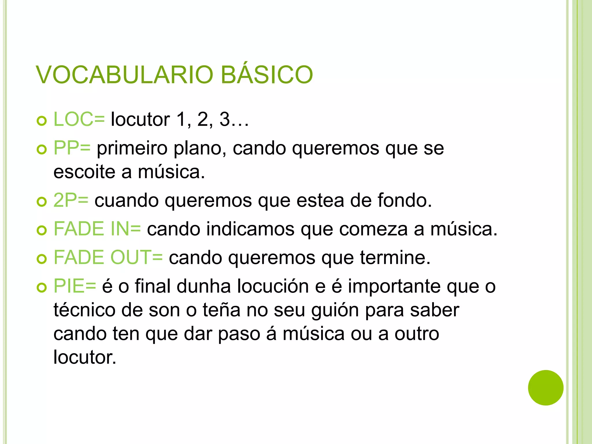 VOCABULARIO BÁSICO
LOC= locutor 1, 2, 3…
 PP= primeiro plano, cando queremos que se
escoite a música.
 2P= cuando queremos que estea de fondo.
 FADE IN= cando indicamos que comeza a música.
 FADE OUT= cando queremos que termine.
 PIE= é o final dunha locución e é importante que o
técnico de son o teña no seu guión para saber
cando ten que dar paso á música ou a outro
locutor.


 