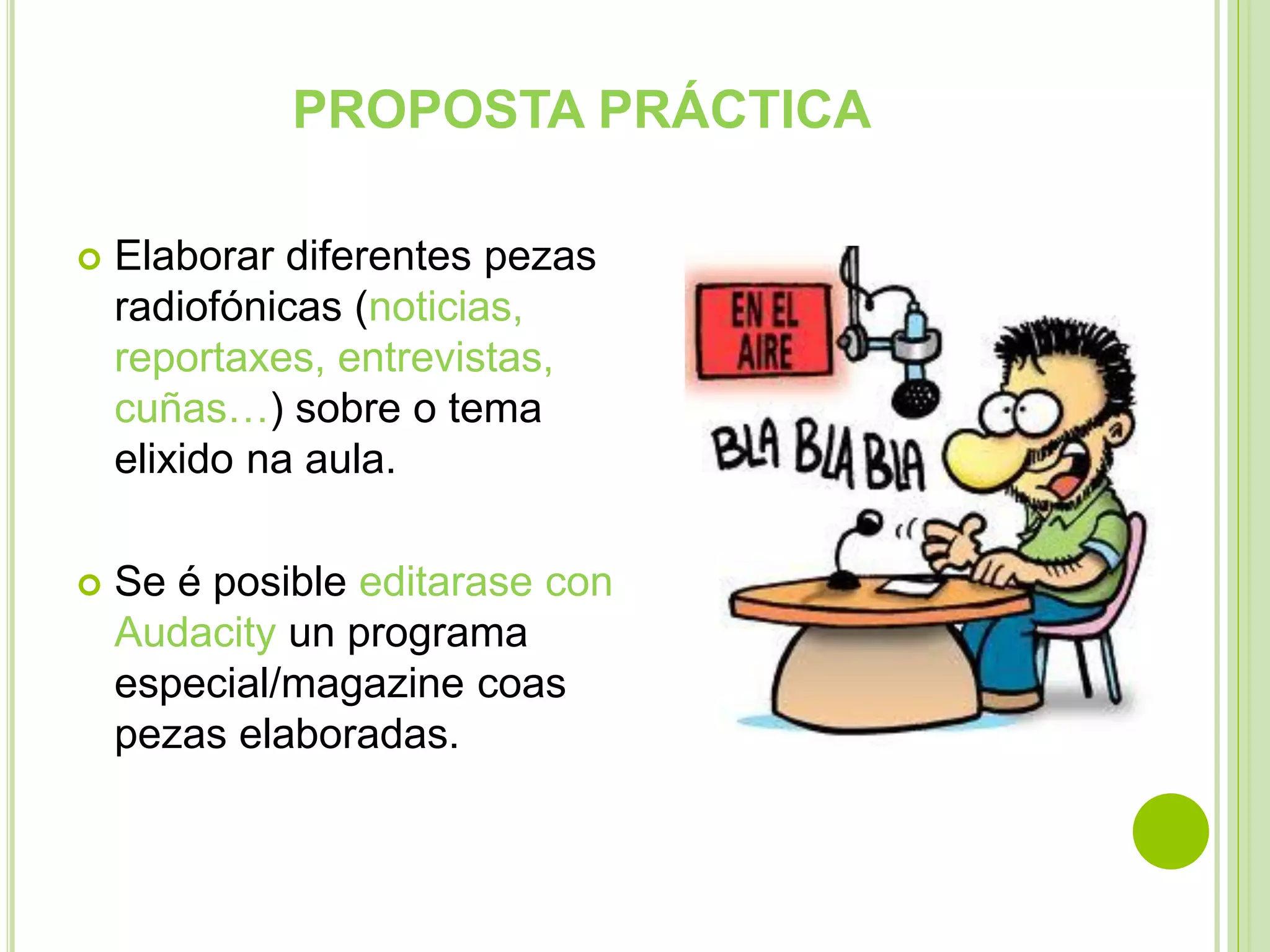 PROPOSTA PRÁCTICA


Elaborar diferentes pezas
radiofónicas (noticias,
reportaxes, entrevistas,
cuñas…) sobre o tema
elixido na aula.



Se é posible editarase con
Audacity un programa
especial/magazine coas
pezas elaboradas.

 