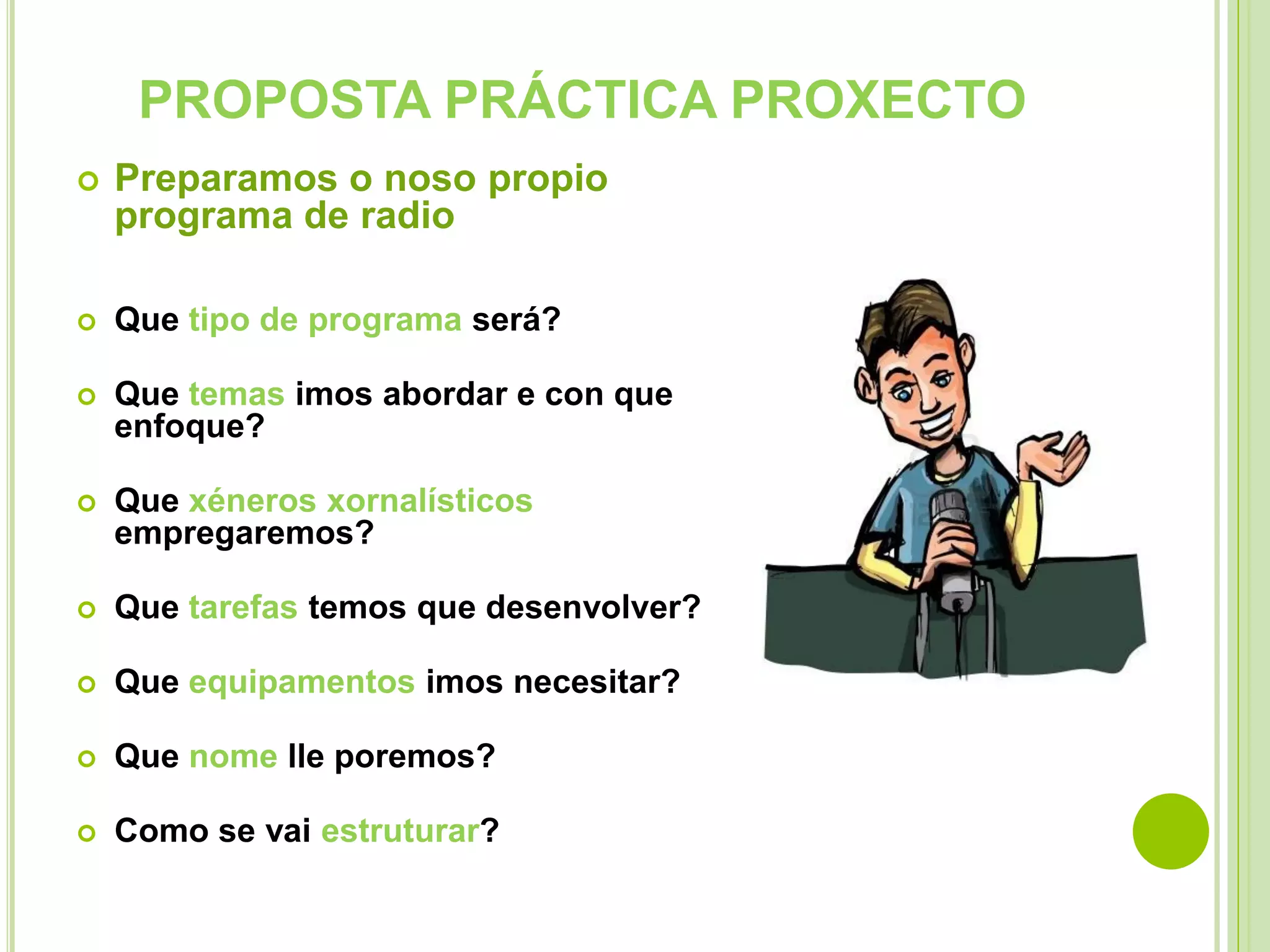 PROPOSTA PRÁCTICA PROXECTO


Preparamos o noso propio
programa de radio



Que tipo de programa será?



Que temas imos abordar e con que
enfoque?



Que xéneros xornalísticos
empregaremos?



Que tarefas temos que desenvolver?



Que equipamentos imos necesitar?



Que nome lle poremos?



Como se vai estruturar?

 