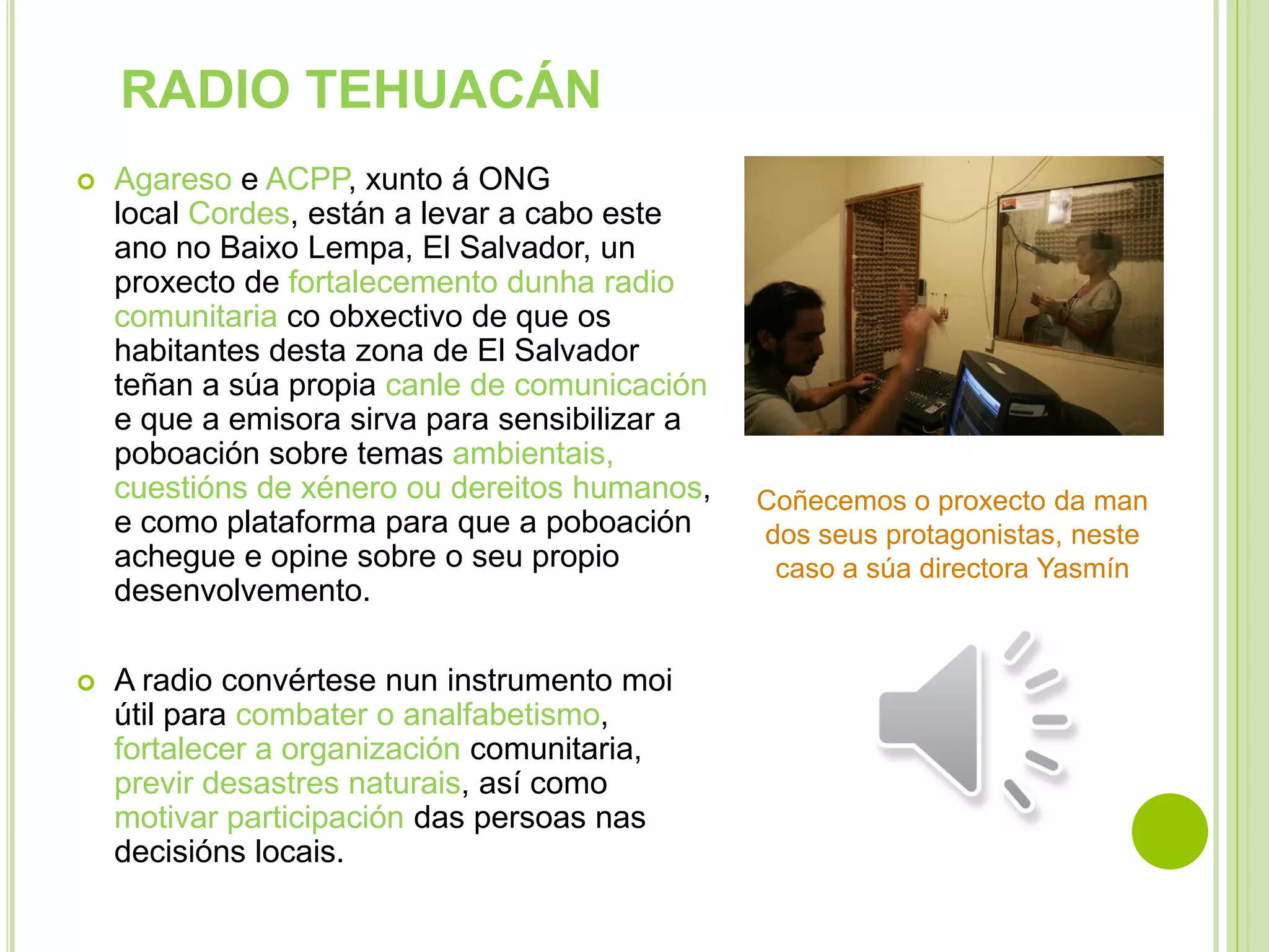 RADIO TEHUACÁN




Agareso e ACPP, xunto á ONG
local Cordes, están a levar a cabo este
ano no Baixo Lempa, El Salvador, un
proxecto de fortalecemento dunha radio
comunitaria co obxectivo de que os
habitantes desta zona de El Salvador
teñan a súa propia canle de comunicación
e que a emisora sirva para sensibilizar a
poboación sobre temas ambientais,
cuestións de xénero ou dereitos humanos,
e como plataforma para que a poboación
achegue e opine sobre o seu propio
desenvolvemento.
A radio convértese nun instrumento moi
útil para combater o analfabetismo,
fortalecer a organización comunitaria,
previr desastres naturais, así como
motivar participación das persoas nas
decisións locais.

Coñecemos o proxecto da man
dos seus protagonistas, neste
caso a súa directora Yasmín

 