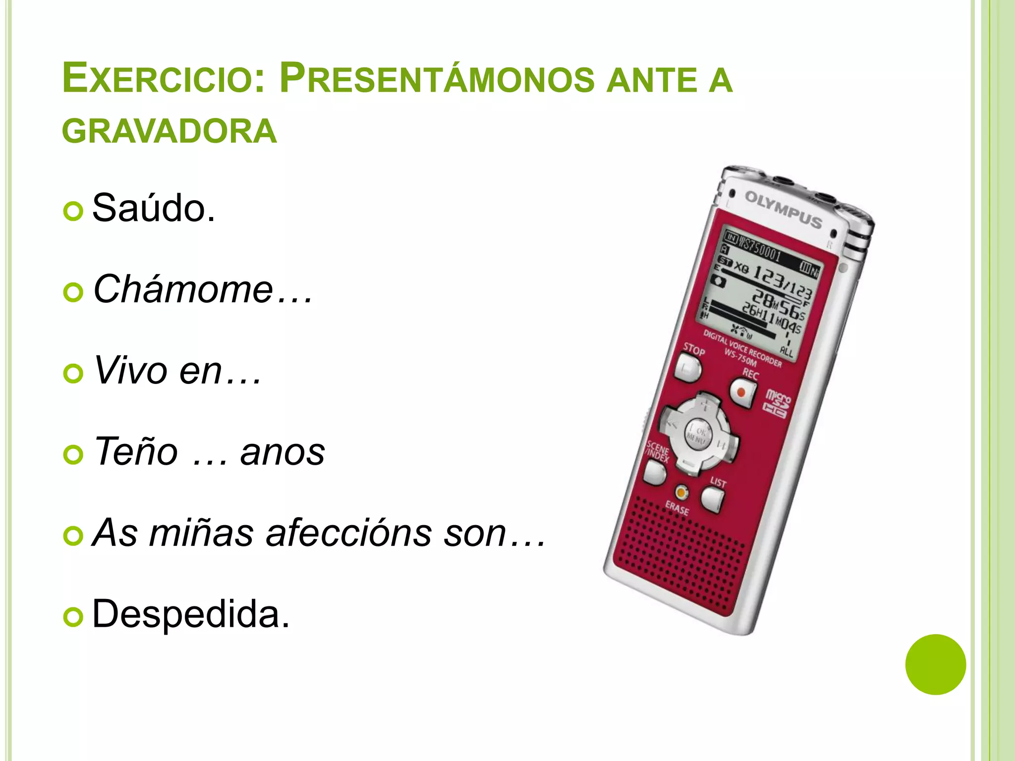 EXERCICIO: PRESENTÁMONOS ANTE A
GRAVADORA
 Saúdo.
 Chámome…
 Vivo
 Teño
 As

en…
… anos

miñas afeccións son…

 Despedida.

 