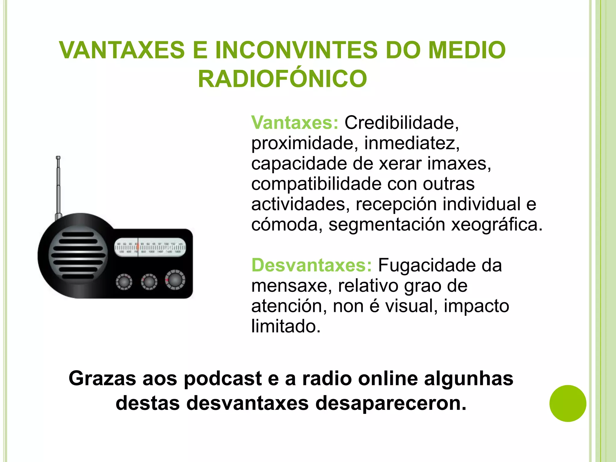 VANTAXES E INCONVINTES DO MEDIO
RADIOFÓNICO
Vantaxes: Credibilidade,
proximidade, inmediatez,
capacidade de xerar imaxes,
compatibilidade con outras
actividades, recepción individual e
cómoda, segmentación xeográfica.
Desvantaxes: Fugacidade da
mensaxe, relativo grao de
atención, non é visual, impacto
limitado.

Grazas aos podcast e a radio online algunhas
destas desvantaxes desapareceron.

 