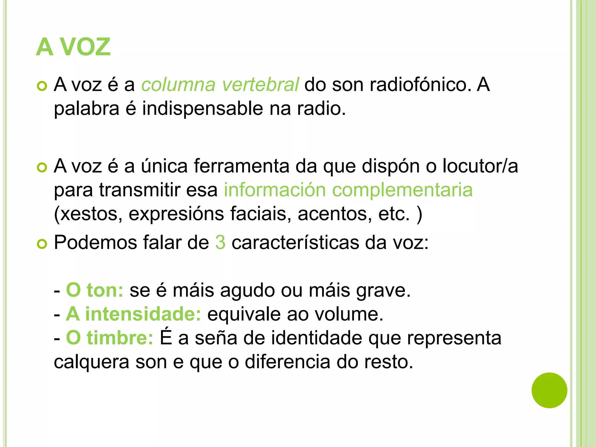 A VOZ


A voz é a columna vertebral do son radiofónico. A
palabra é indispensable na radio.

A voz é a única ferramenta da que dispón o locutor/a
para transmitir esa información complementaria
(xestos, expresións faciais, acentos, etc. )
 Podemos falar de 3 características da voz:


- O ton: se é máis agudo ou máis grave.
- A intensidade: equivale ao volume.
- O timbre: É a seña de identidade que representa
calquera son e que o diferencia do resto.

 
