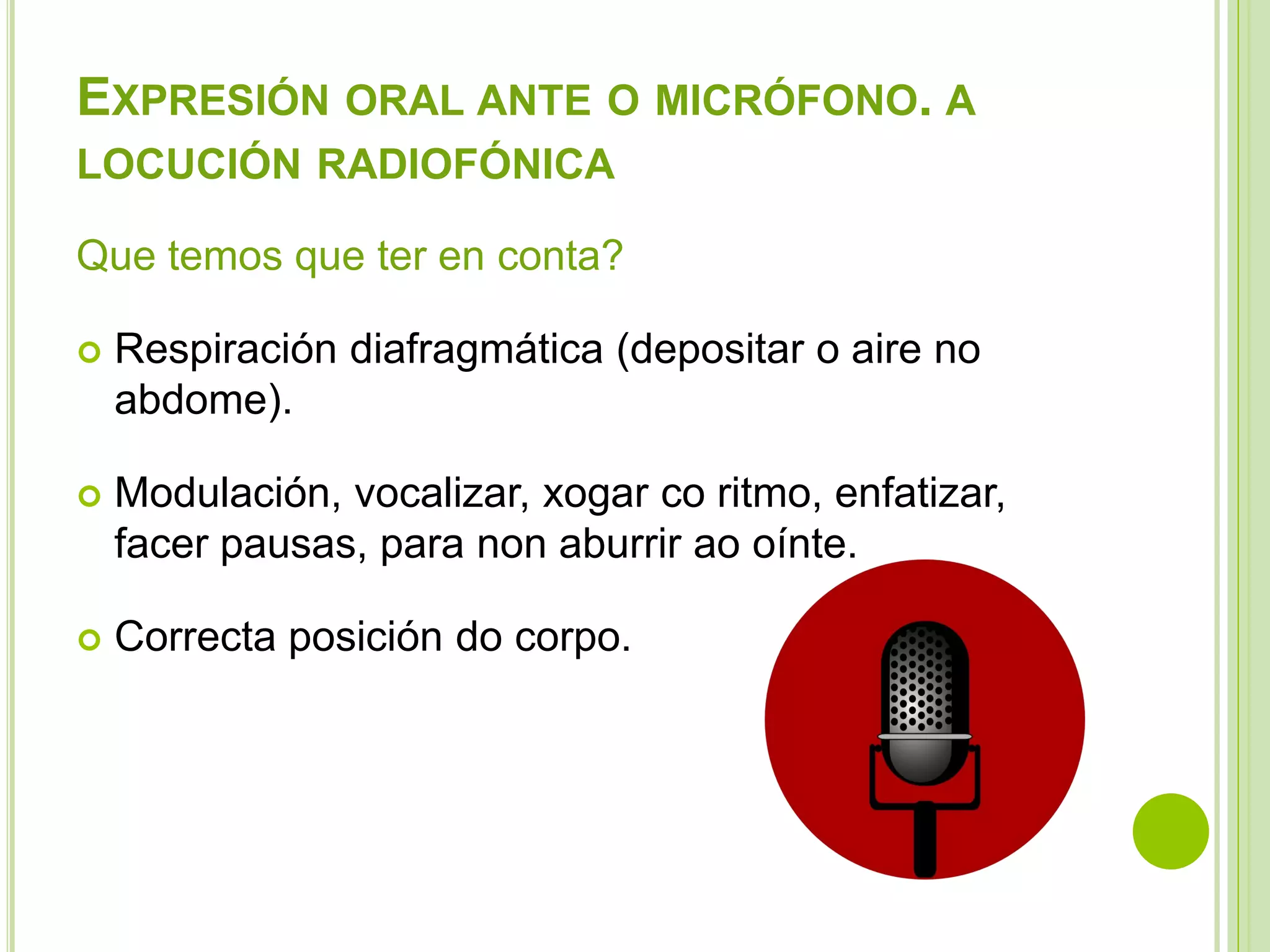 EXPRESIÓN ORAL ANTE O MICRÓFONO. A
LOCUCIÓN RADIOFÓNICA
Que temos que ter en conta?


Respiración diafragmática (depositar o aire no
abdome).



Modulación, vocalizar, xogar co ritmo, enfatizar,
facer pausas, para non aburrir ao oínte.



Correcta posición do corpo.

 