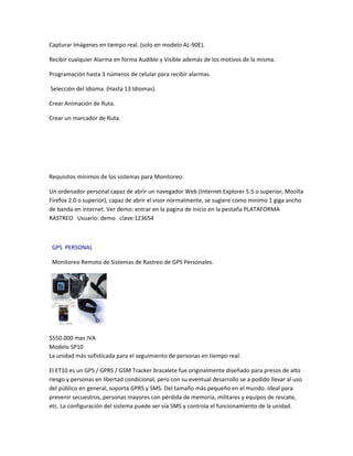 Capturar Imágenes en tiempo real. (solo en modelo AL-90E).

Recibir cualquier Alarma en forma Audible y Visible además de los motivos de la misma.

Programación hasta 3 números de celular para recibir alarmas.

Selección del Idioma. (Hasta 13 Idiomas).

Crear Animación de Ruta.

Crear un marcador de Ruta.




Requisitos mínimos de los sistemas para Monitoreo:

Un ordenador personal capaz de abrir un navegador Web (Internet Explorer 5.5 o superior, Mozilla
Firefox 2.0 o superior), capaz de abrir el visor normalmente, se sugiere como minimo 1 giga ancho
de banda en internet. Ver demo: entrar en la pagina de inicio en la pestaña PLATAFORMA
RASTREO Usuario: demo clave:123654



 GPS PERSONAL

 Monitoreo Remoto de Sistemas de Rastreo de GPS Personales.




$550.000 mas IVA
Modelo SP10
La unidad más sofisticada para el seguimiento de personas en tiempo real.

El ET10 es un GPS / GPRS / GSM Tracker brazalete fue originalmente diseñado para presos de alto
riesgo y personas en libertad condicional, pero con su eventual desarrollo se a podido llevar al uso
del público en general, soporta GPRS y SMS. Del tamaño más pequeño en el mundo. Ideal para
prevenir secuestros, personas mayores con pérdida de memoria, militares y equipos de rescate,
etc. La configuración del sistema puede ser vía SMS y controla el funcionamiento de la unidad.
 