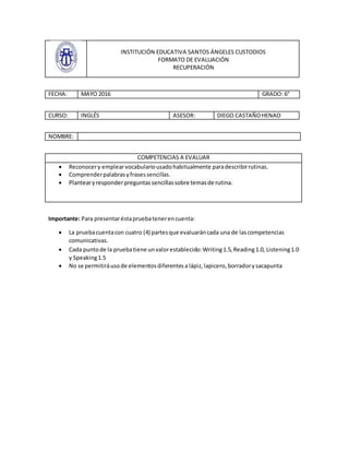 INSTITUCIÓN EDUCATIVA SANTOS ÁNGELES CUSTODIOS
FORMATO DE EVALUACIÓN
RECUPERACIÓN
FECHA: MAYO 2016 GRADO: 6°
CURSO: INGLÉS ASESOR: DIEGO CASTAÑOHENAO
NOMBRE:
COMPETENCIAS A EVALUAR
 Reconocery emplearvocabulariousadohabitualmente paradescribirrutinas.
 Comprenderpalabrasyfrasessencillas.
 Plantearyresponderpreguntassencillassobre temasde rutina.
Importante: Para presentaréstapruebatenerencuenta:
 La pruebacuentacon cuatro (4) partesque evaluaráncada una de lascompetencias
comunicativas.
 Cada puntode la pruebatiene unvalorestablecido:Writing1.5,Reading1.0, Listening1.0
y Speaking1.5
 No se permitiráusode elementosdiferentesa lápiz,lapicero,borradorysacapunta
 