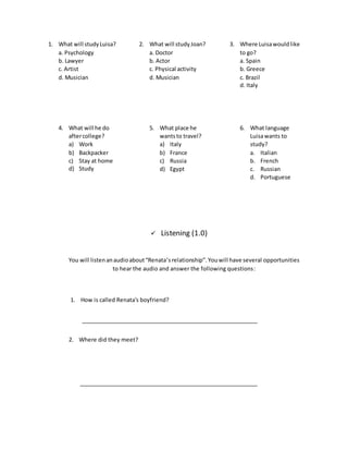 1. What will studyLuisa?
a. Psychology
b. Lawyer
c. Artist
d. Musician
2. What will studyJoan?
a. Doctor
b. Actor
c. Physical activity
d. Musician
3. Where Luisawouldlike
to go?
a. Spain
b. Greece
c. Brazil
d. Italy
4. What will he do
aftercollege?
a) Work
b) Backpacker
c) Stay at home
d) Study
5. What place he
wantsto travel?
a) Italy
b) France
c) Russia
d) Egypt
6. What language
Luisawants to
study?
a. Italian
b. French
c. Russian
d. Portuguese
 Listening (1.0)
You will listenanaudioabout“Renata’srelationship”. Youwill have several opportunities
to hear the audio and answer the following questions:
1. How is called Renata's boyfriend?
2. Where did they meet?
 