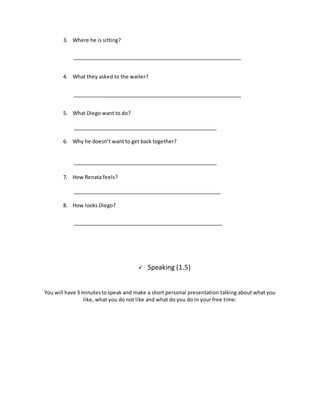 3. Where he is sitting?
4. What they asked to the waiter?
5. What Diego want to do?
6. Why he doesn’t want to get back together?
7. How Renata feels?
8. How looks Diego?
 Speaking (1.5)
You will have 3 minutestospeak and make a short personal presentation talking about what you
like, what you do not like and what do you do in your free time:
 
