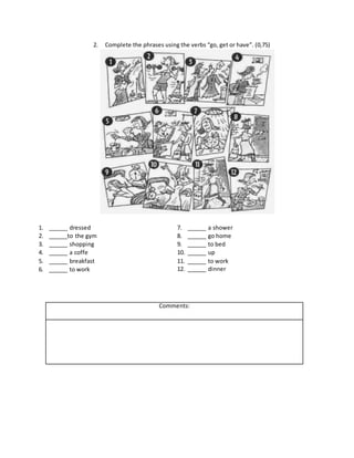2. Complete the phrases using the verbs “go, get or have”. (0,75)
1. ______ dressed
2. ______to the gym
3. ______ shopping
4. ______ a coffe
5. ______ breakfast
6. ______ to work
7. ______ a shower
8. ______ go home
9. ______ to bed
10. ______ up
11. ______ to work
12. ______ dinner
Comments:
 