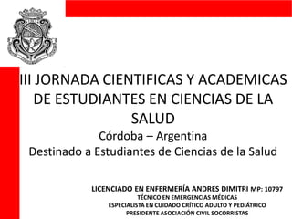 III JORNADA CIENTIFICAS Y ACADEMICAS
DE ESTUDIANTES EN CIENCIAS DE LA
SALUD
Córdoba – Argentina
Destinado a Estudiantes de Ciencias de la Salud
LICENCIADO EN ENFERMERÍA ANDRES DIMITRI MP: 10797
TÉCNICO EN EMERGENCIAS MÉDICAS
ESPECIALISTA EN CUIDADO CRÍTICO ADULTO Y PEDIÁTRICO
PRESIDENTE ASOCIACIÓN CIVIL SOCORRISTAS
 