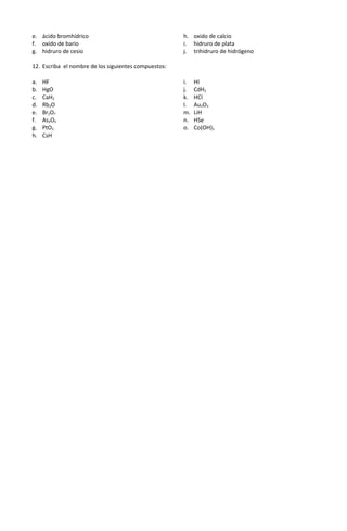 e. ácido bromhídrico
f. oxido de bario
g. hidruro de cesio
h. oxido de calcio
i. hidruro de plata
j. trihidruro de hidrógeno
12. Escriba el nombre de los siguientes compuestos:
a. HF
b. HgO
c. CaH2
d. Rb2O
e. Br2O7
f. As2O5
g. PtO2
h. CsH
i. HI
j. CdH2
k. HCl
l. Au2O3
m. LiH
n. HSe
o. Co(OH)3
 
