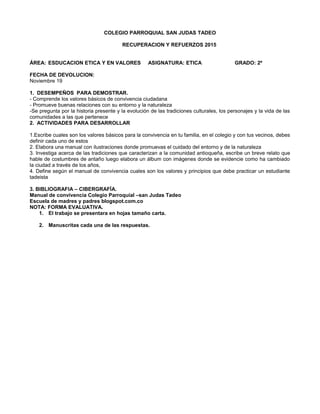 COLEGIO PARROQUIAL SAN JUDAS TADEO
RECUPERACION Y REFUERZOS 2015
ÁREA: ESDUCACION ETICA Y EN VALORES ASIGNATURA: ETICA GRADO: 2º
FECHA DE DEVOLUCION:
Noviembre 19
1. DESEMPEÑOS PARA DEMOSTRAR.
- Comprende los valores básicos de convivencia ciudadana
- Promueve buenas relaciones con su entorno y la naturaleza
-Se pregunta por la historia presente y la evolución de las tradiciones culturales, los personajes y la vida de las
comunidades a las que pertenece
2. ACTIVIDADES PARA DESARROLLAR
1.Escribe cuales son los valores básicos para la convivencia en tu familia, en el colegio y con tus vecinos, debes
definir cada uno de estos
2. Elabora una manual con ilustraciones donde promuevas el cuidado del entorno y de la naturaleza
3. Investiga acerca de las tradiciones que caracterizan a la comunidad antioqueña, escribe un breve relato que
hable de costumbres de antaño luego elabora un álbum con imágenes donde se evidencie como ha cambiado
la ciudad a través de los años,
4. Define según el manual de convivencia cuales son los valores y principios que debe practicar un estudiante
tadeista
3. BIBLIOGRAFIA – CIBERGRAFÍA.
Manual de convivencia Colegio Parroquial –san Judas Tadeo
Escuela de madres y padres blogspot.com.co
NOTA: FORMA EVALUATIVA.
1. El trabajo se presentara en hojas tamaño carta.
2. Manuscritas cada una de las respuestas.
 