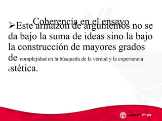 Coherencia en el ensayoEste armazόn de argumentos no se
da bajo la suma de ideas sino la bajo
la construcción de mayores grados
de complejidad en la búsqueda de la verdad y la experiencia
estética.
 