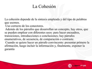 La Cohesión
La cohesión depende de la sintaxis empleada y del tipo de palabras
que usemos.
Uso correcto de los conectores.
Además de los párrafos que desarrollan un concepto, hay otros, que
se pueden emplear con diferentes usos: para hacer encuadres,
transiciones, introducciones o conclusiones; hay párrafos
enumerativos, de secuencia, de comparación o contraste.
Cuando se quiere hacer un párrafo convincente: presentar primero la
afirmación, luego incluir la información y, finalmente, exponer la
garantía
 