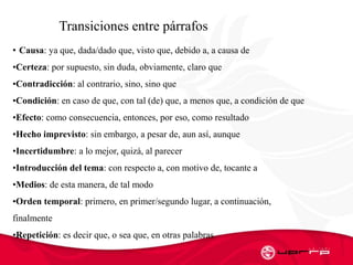 l
l
Transiciones entre párrafos
• Causa: ya que, dada/dado que, visto que, debido a, a causa de
•Certeza: por supuesto, sin duda, obviamente, claro que
•Contradicción: al contrario, sino, sino que
•Condición: en caso de que, con tal (de) que, a menos que, a condición de que
•Efecto: como consecuencia, entonces, por eso, como resultado
•Hecho imprevisto: sin embargo, a pesar de, aun así, aunque
•Incertidumbre: a lo mejor, quizá, al parecer
•Introducción del tema: con respecto a, con motivo de, tocante a
•Medios: de esta manera, de tal modo
•Orden temporal: primero, en primer/segundo lugar, a continuación,
finalmente
•Repetición: es decir que, o sea que, en otras palabras
 
