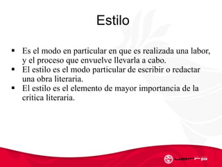 Estilo
 Es el modo en particular en que es realizada una labor,
y el proceso que envuelve llevarla a cabo.
 El estilo es el modo particular de escribir o redactar
una obra literaria.
 El estilo es el elemento de mayor importancia de la
critica literaria.
 