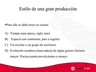 Estilo de una gran producción
Para ello se debe tener en cuenta:
A) Tiempo (una época, siglo, ano)
B) Espacio (un continente, país o región)
C) Un escritor o un grupo de escritores
D) Evolución creadora (innovadora) de algún genero literario
mayor: Poesia,cuanto,novela,teatro o ensayo
 