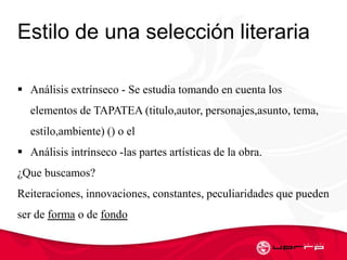 Estilo de una selección literaria
 Análisis extrínseco - Se estudia tomando en cuenta los
elementos de TAPATEA (titulo,autor, personajes,asunto, tema,
estilo,ambiente) () o el
 Análisis intrínseco -las partes artísticas de la obra.
¿Que buscamos?
Reiteraciones, innovaciones, constantes, peculiaridades que pueden
ser de forma o de fondo
 