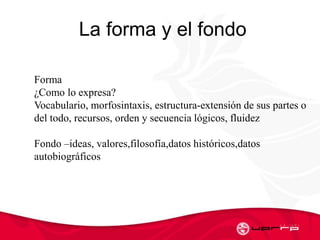 La forma y el fondo
Forma
¿Como lo expresa?
Vocabulario, morfosintaxis, estructura-extensión de sus partes o
del todo, recursos, orden y secuencia lógicos, fluidez
Fondo –ideas, valores,filosofía,datos históricos,datos
autobiográficos
 