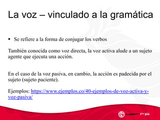 La voz – vinculado a la gramática
 Se refiere a la forma de conjugar los verbos
También conocida como voz directa, la voz activa alude a un sujeto
agente que ejecuta una acción.
En el caso de la voz pasiva, en cambio, la acción es padecida por el
sujeto (sujeto paciente).
Ejemplos: https://www.ejemplos.co/40-ejemplos-de-voz-activa-y-
voz-pasiva/
 