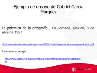 Ejemplo de ensayo de Gabriel García
Márquez
La polémica de la ortografía , La Jornada, México, 8 de
abril de 1997
http://vosquedepalabrasvives.blogspot.com/2009/12/gabriel-garcia-marquez-la-polemica-de.html
http://www.escritores.cl/suplementos/encuentro/ponencias/ortografia.ht
m
Reacciones al ensayo
 