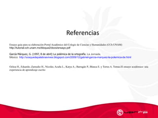l Referencias
Ensayo guía para su elaboraciόn-Portal Académico del Colegio de Ciencias y Humanidades (CCh UNAM)
http://tutorial.cch.unam.mx/bloque2/docs/ensayo.pdf
García Márquez, G. (1997, 8 de abril) La polémica de la ortografía, La Jornada,
México http://vosquedepalabrasvives.blogspot.com/2009/12/gabriel-garcia-marquez-la-polemica-de.html
Ochoa H., Eduardo; Zamudio H., Nicolás; Acuña L., Katya A.; Barragán P., Blanca E. y Torres A. Tomas.El ensayo académico: una
experiencia de aprendizaje escrito
 
